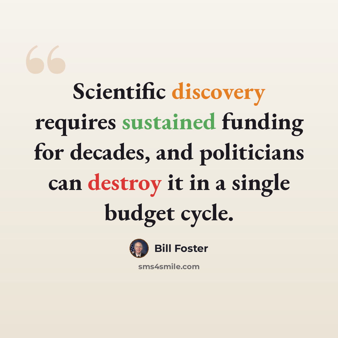 “Scientific discovery requires sustained funding for decades, and politicians can destroy it in a single budget cycle.” quote by Bill Foster