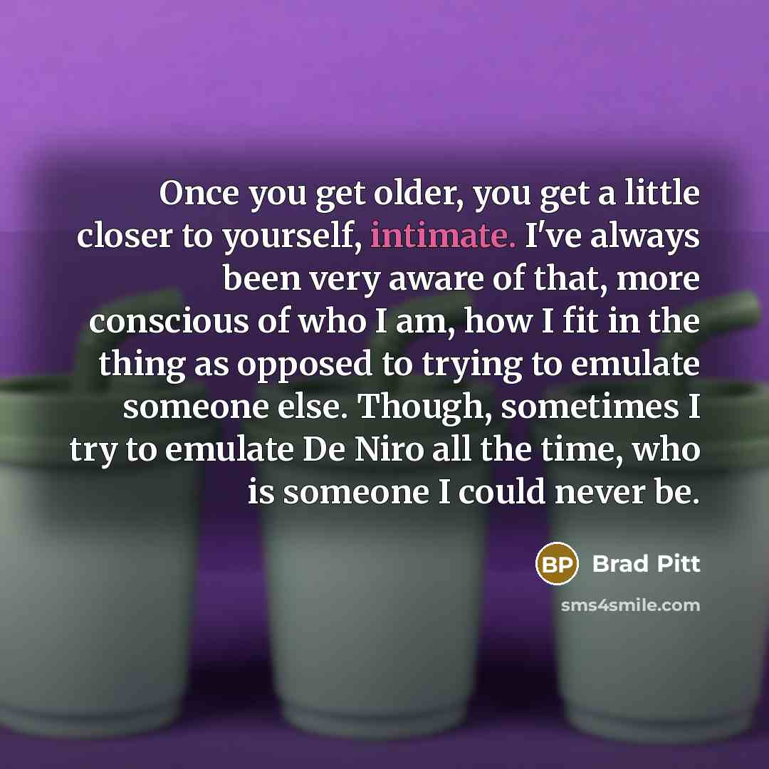 “Once you get older, you get a little closer to yourself, intimate. I've always been very aware of that, more conscious of who I am, how I fit in the thing as opposed to trying to emulate someone else. Though, sometimes I try to emulate De Niro all the time, who is someone I could never be.” quote by Brad Pitt