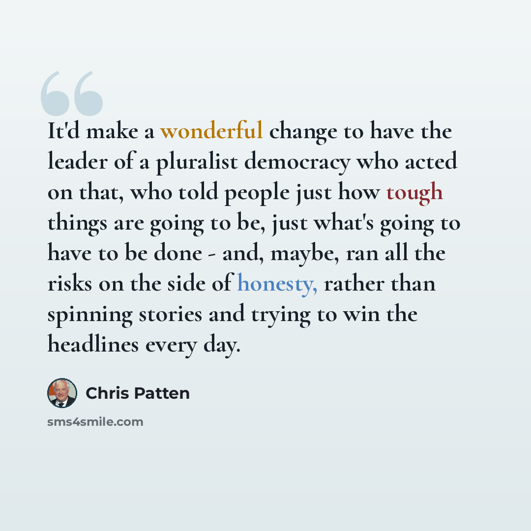 “It'd make a wonderful change to have the leader of a pluralist democracy who acted on that, who told people just how tough things are going to be, just what's going to have to be done - and, maybe, ran all the risks on the side of honesty, rather than spinning stories and trying to win the…” quote by Chris Patten