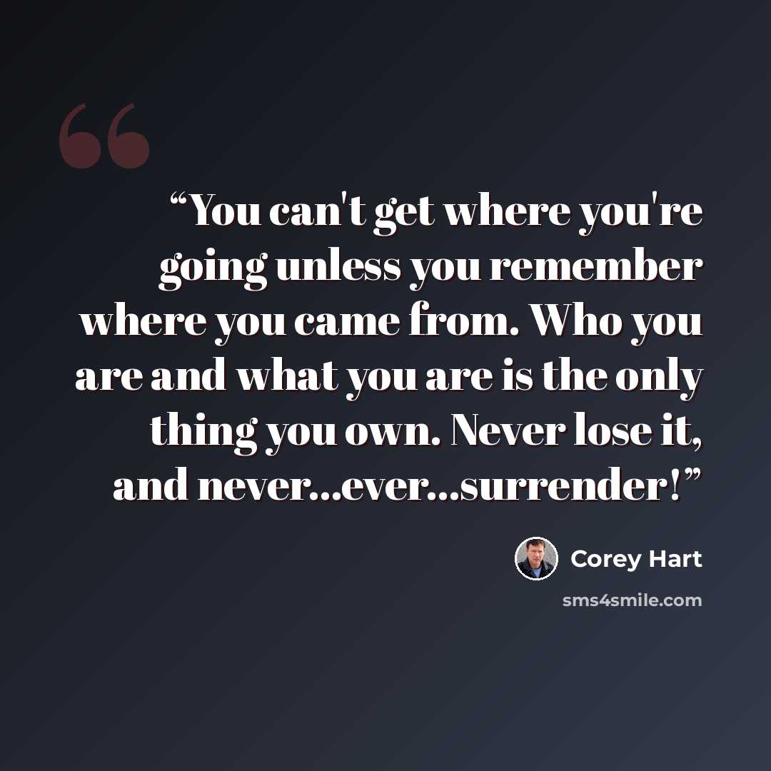“You can't get where you're going unless you remember where you came from. Who you are and what you are is the only thing you own. Never lose it, and never…ever…surrender!” quote by Corey Hart