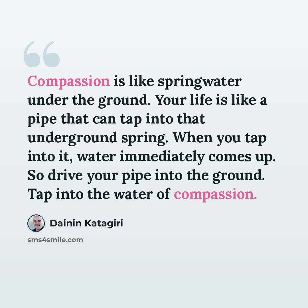 “Compassion is like springwater under the ground. Your life is like a pipe that can tap into that underground spring. When you tap into it, water immediately comes up. So drive your pipe into the ground. Tap into the water of compassion.” quote by Dainin Katagiri