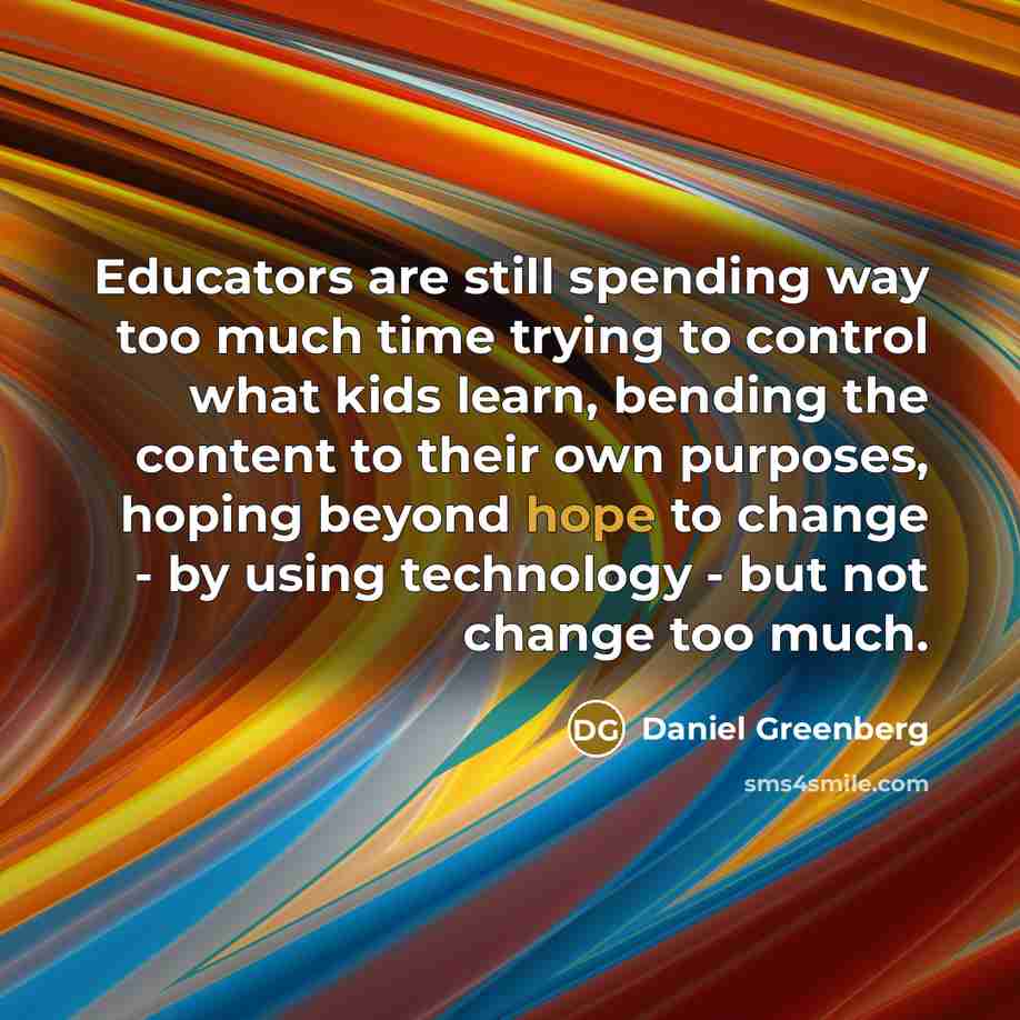 “Educators are still spending way too much time trying to control what kids learn, bending the content to their own purposes, hoping beyond hope to change - by using technology - but not change too much.” quote by Daniel Greenberg