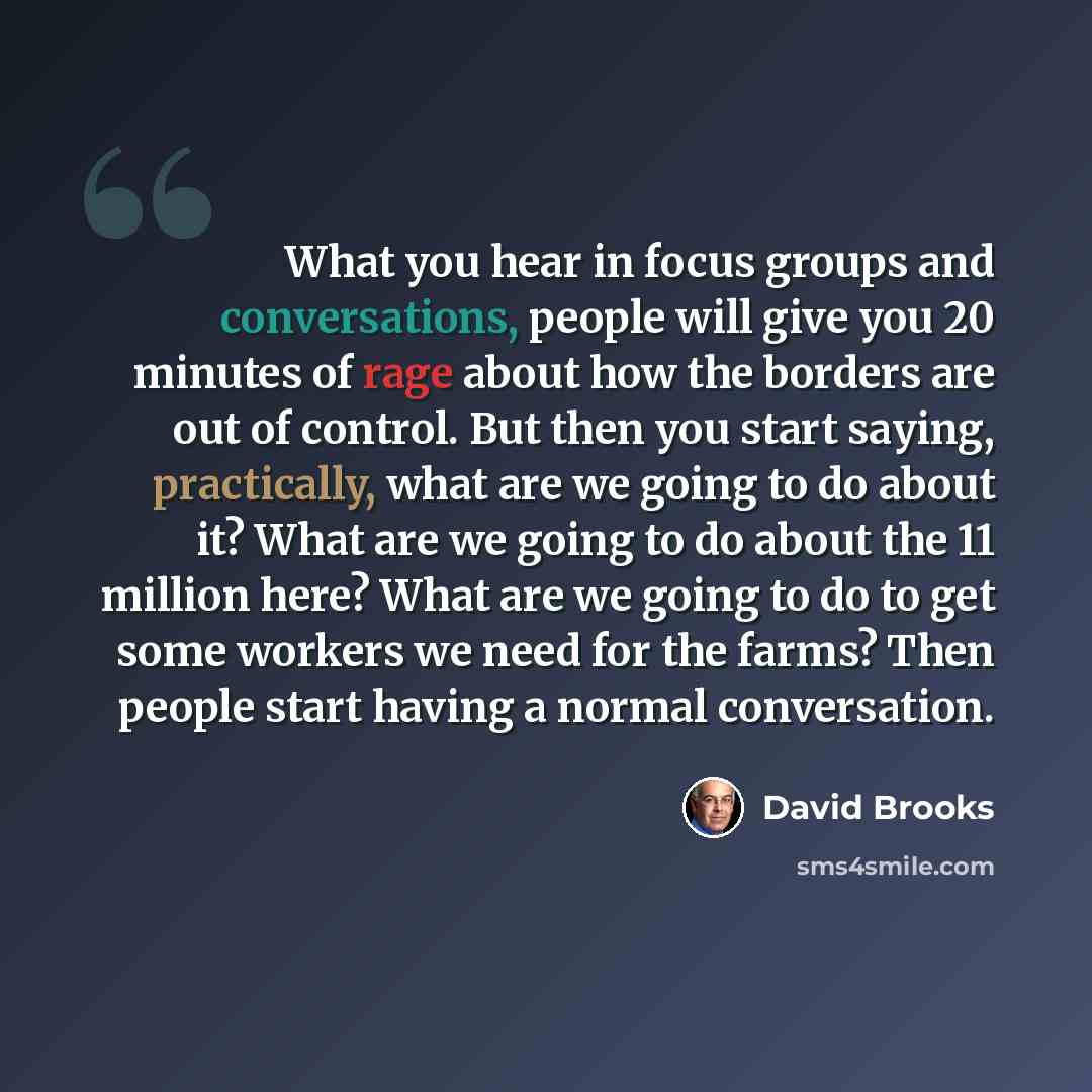 “What you hear in focus groups and conversations, people will give you 20 minutes of rage about how the borders are out of control. But then you start saying, practically, what are we going to do about it? What are we going to do about the 11 million here? What are we going to do to get some…” quote by David Brooks