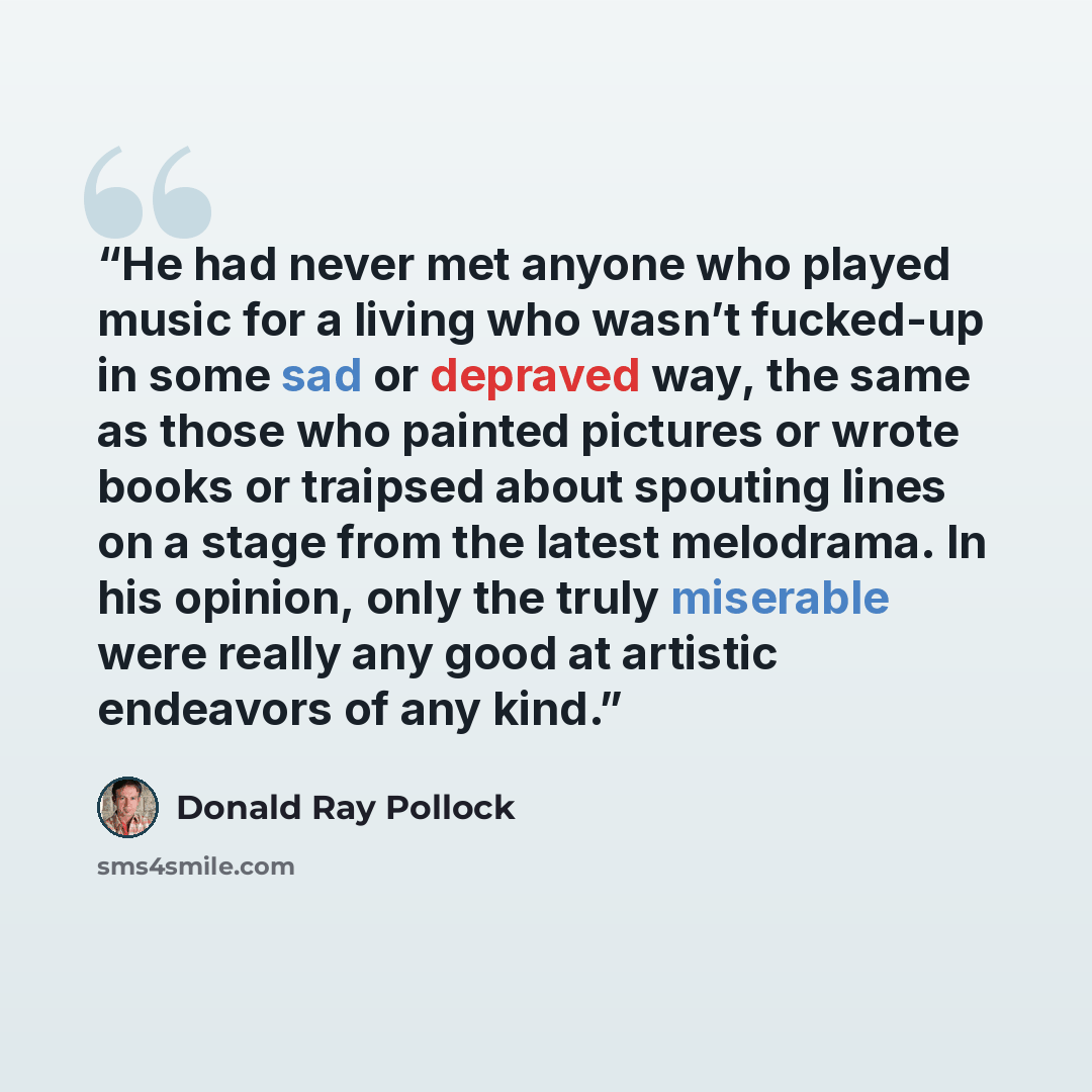 “He had never met anyone who played music for a living who wasn’t fucked-up in some sad or depraved way, the same as those who painted pictures or wrote books or traipsed about spouting lines on a stage from the latest melodrama. In his opinion, only the truly miserable were really any good at…” quote by Donald Ray Pollock