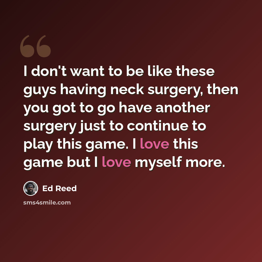 “I don't want to be like these guys having neck surgery, then you got to go have another surgery just to continue to play this game. I love this game but I love myself more.” quote by Ed Reed
