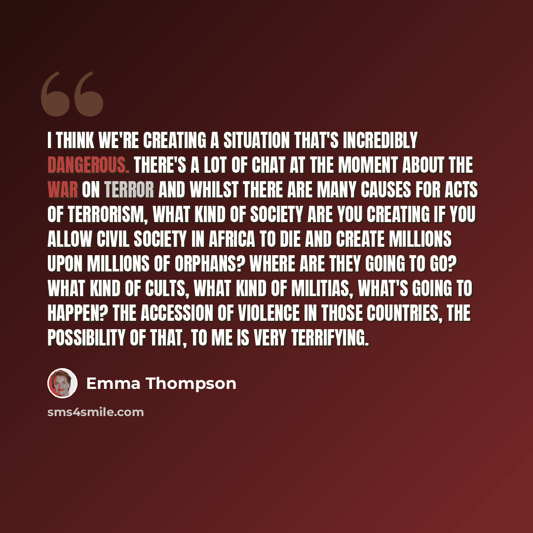 “I think we're creating a situation that's incredibly dangerous. There's a lot of chat at the moment about the war on terror and whilst there are many causes for acts of terrorism, what kind of society are you creating if you allow civil society in Africa to die and create millions upon millions of…” quote by Emma Thompson