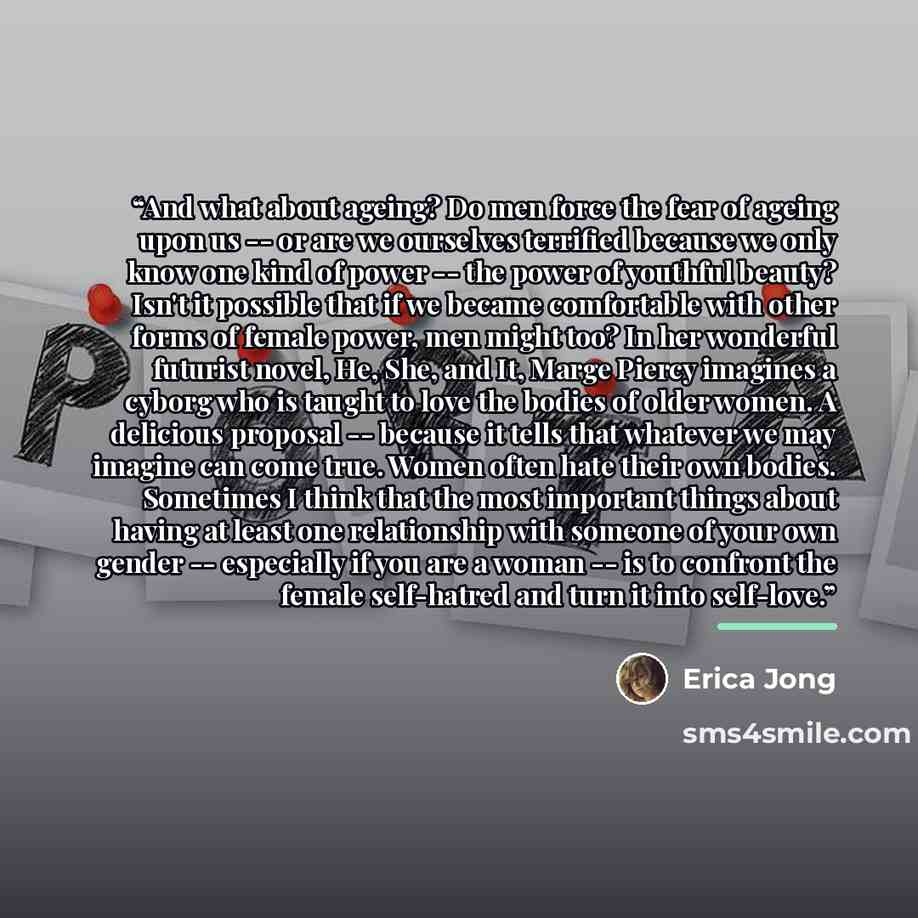 “And what about ageing? Do men force the fear of ageing upon us -- or are we ourselves terrified because we only know one kind of power -- the power of youthful beauty? Isn't it possible that if we became comfortable with other forms of female power, men might too? In her wonderful futurist novel…” quote by Erica Jong
