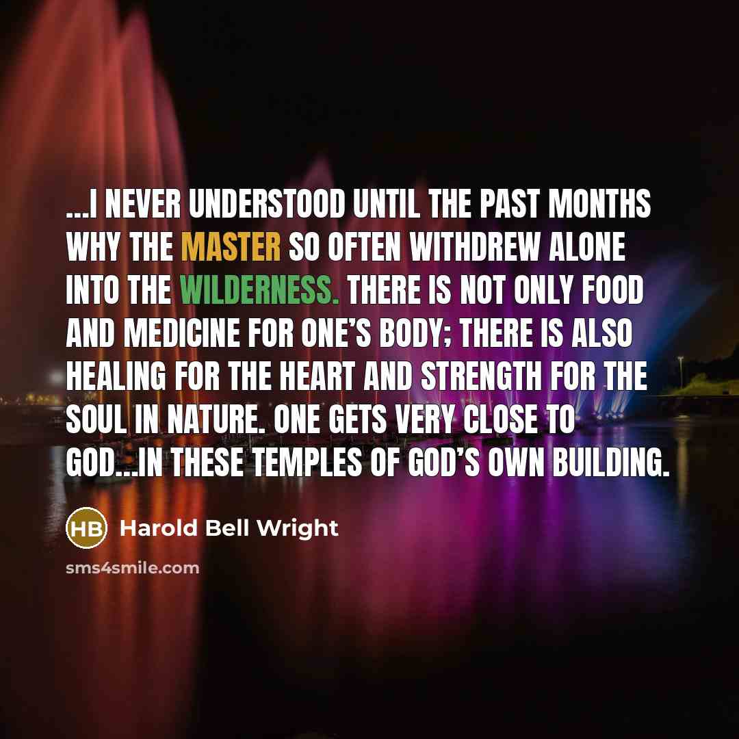 “…I never understood until the past months why the Master so often withdrew alone into the wilderness. There is not only food and medicine for one’s body; there is also healing for the heart and strength for the soul in nature. One gets very close to God…in these temples of God’s own building.” quote by Harold Bell Wright