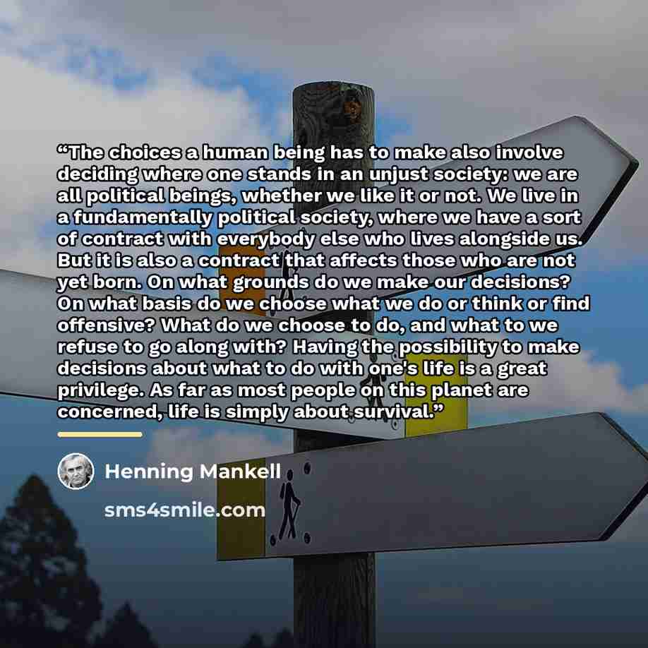 “The choices a human being has to make also involve deciding where one stands in an unjust society: we are all political beings, whether we like it or not. We live in a fundamentally political society, where we have a sort of contract with everybody else who lives alongside us. But it is also a…” quote by Henning Mankell