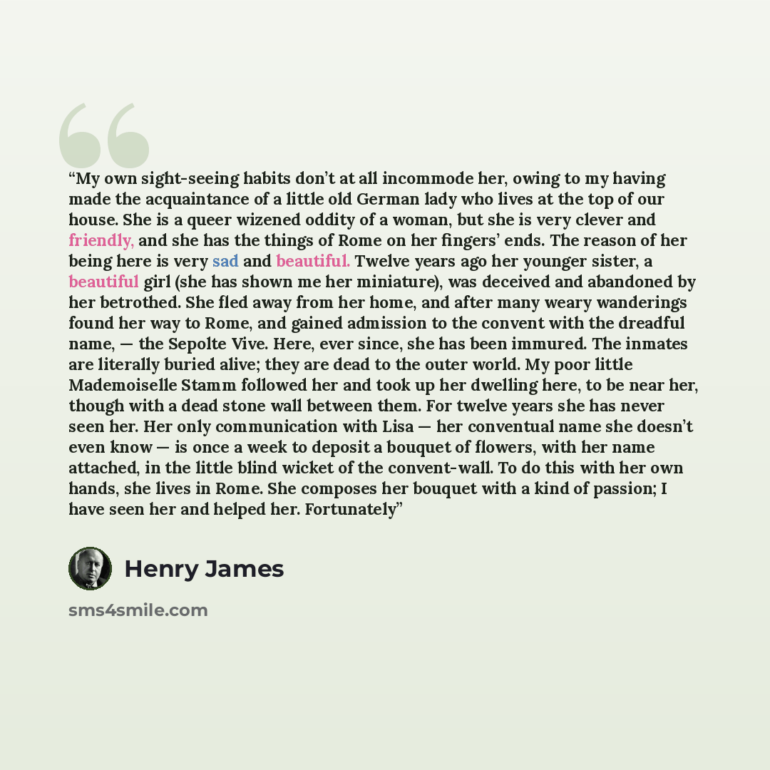 “My own sight-seeing habits don’t at all incommode her, owing to my having made the acquaintance of a little old German lady who lives at the top of our house. She is a queer wizened oddity of a woman, but she is very clever and friendly, and she has the things of Rome on her fingers’ ends. The…” quote by Henry James
