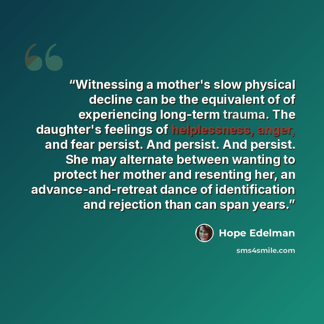 “Witnessing a mother's slow physical decline can be the equivalent of of experiencing long-term trauma. The daughter's feelings of helplessness, anger, and fear persist. And persist. And persist. She may alternate between wanting to protect her mother and resenting her, an advance-and-retreat dance…” quote by Hope Edelman