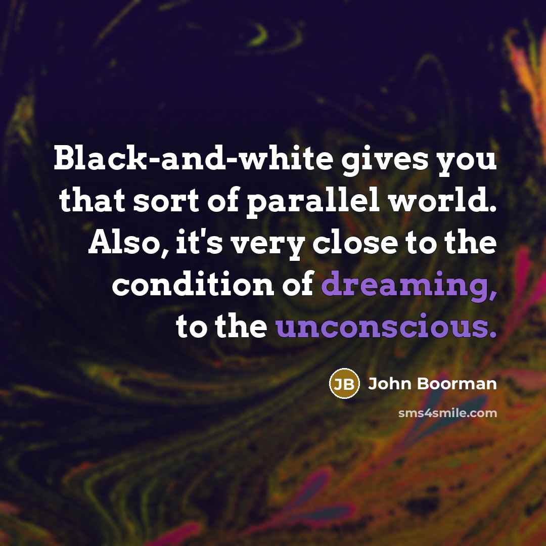 “Black-and-white gives you that sort of parallel world. Also, it's very close to the condition of dreaming, to the unconscious.” quote by John Boorman