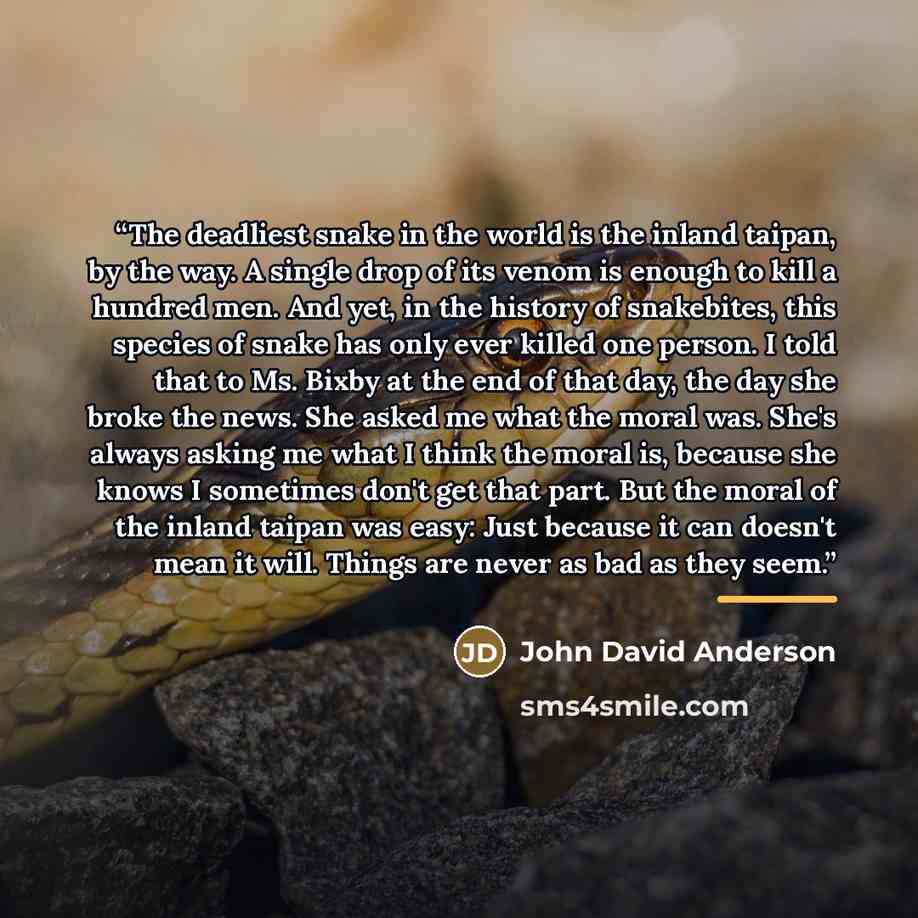 “The deadliest snake in the world is the inland taipan, by the way. A single drop of its venom is enough to kill a hundred men. And yet, in the history of snakebites, this species of snake has only ever killed one person. I told that to Ms. Bixby at the end of that day, the day she broke the news…” quote by John David Anderson