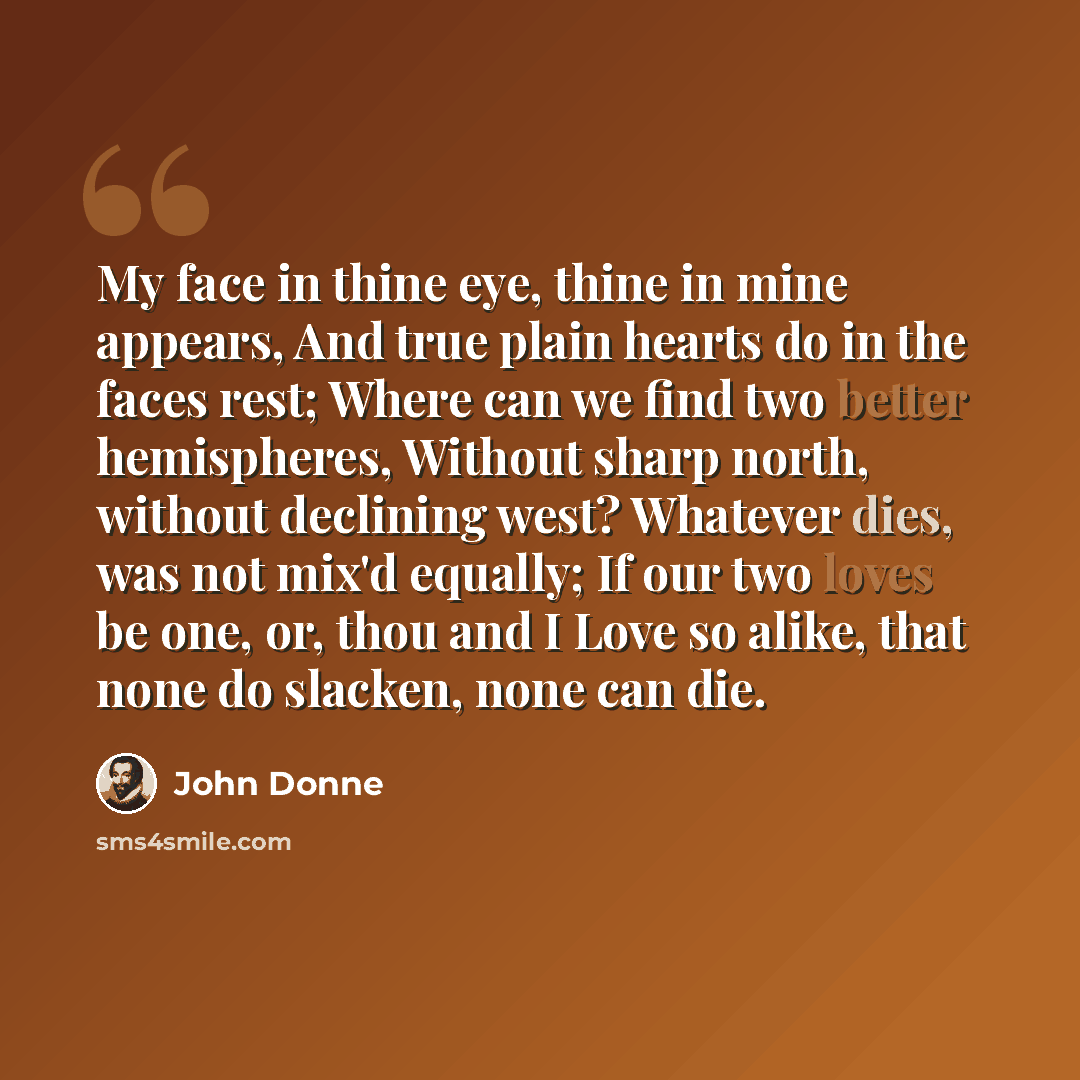 “My face in thine eye, thine in mine appears, And true plain hearts do in the faces rest; Where can we find two better hemispheres, Without sharp north, without declining west? Whatever dies, was not mix'd equally; If our two loves be one, or, thou and I Love so alike, that none do slacken, none…” quote by John Donne