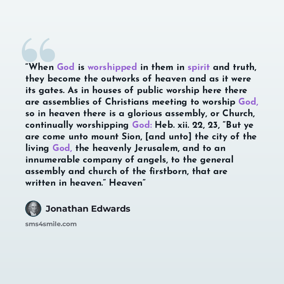 “When God is worshipped in them in spirit and truth, they become the outworks of heaven and as it were its gates. As in houses of public worship here there are assemblies of Christians meeting to worship God, so in heaven there is a glorious assembly, or Church, continually worshipping God: Heb…” quote by Jonathan Edwards