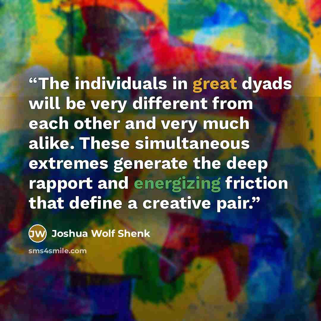 “The individuals in great dyads will be very different from each other and very much alike. These simultaneous extremes generate the deep rapport and energizing friction that define a creative pair.” quote by Joshua Wolf Shenk
