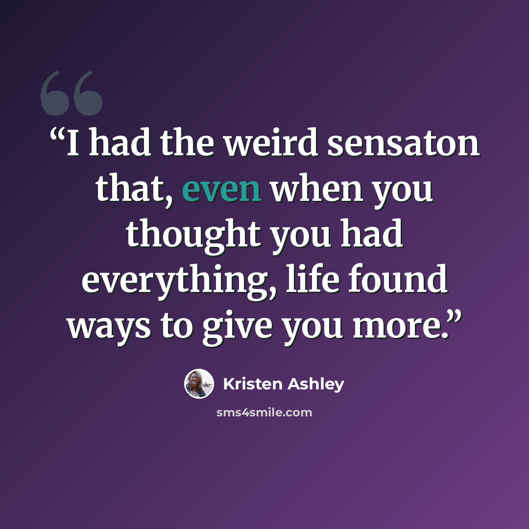 “I had the weird sensaton that, even when you thought you had everything, life found ways to give you more.” quote by Kristen Ashley