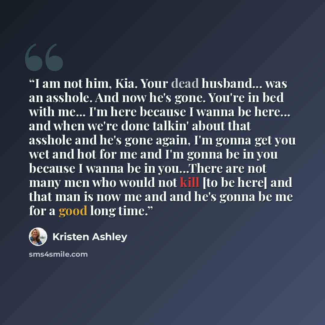 “I am not him, Kia. Your dead husband... was an asshole. And now he's gone. You're in bed with me... I'm here because I wanna be here... and when we're done talkin' about that asshole and he's gone again, I'm gonna get you wet and hot for me and I'm gonna be in you because I wanna be in you...There…” quote by Kristen Ashley