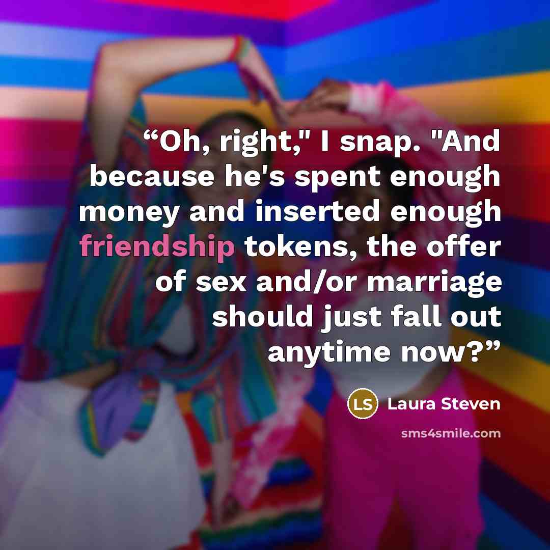 “Oh, right," I snap. "And because he's spent enough money and inserted enough friendship tokens, the offer of sex and/or marriage should just fall out anytime now?” quote by Laura Steven