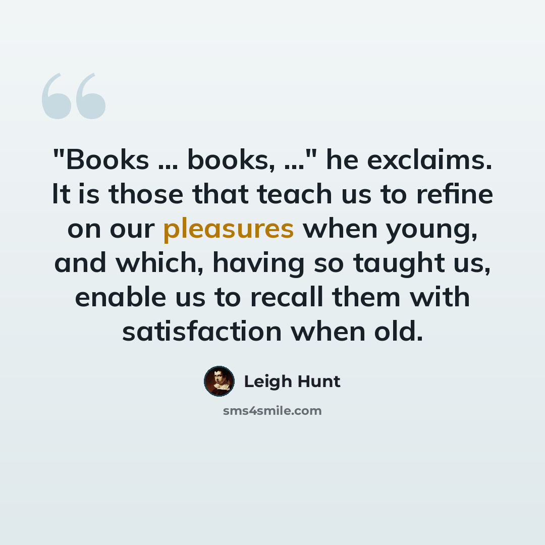“"Books ... books, ..." he exclaims. It is those that teach us to refine on our pleasures when young, and which, having so taught us, enable us to recall them with satisfaction when old.” quote by Leigh Hunt