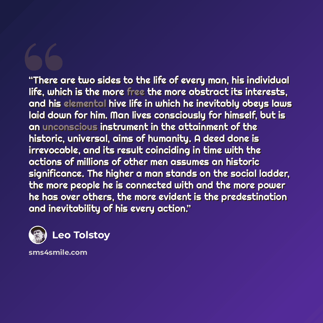 “There are two sides to the life of every man, his individual life, which is the more free the more abstract its interests, and his elemental hive life in which he inevitably obeys laws laid down for him. Man lives consciously for himself, but is an unconscious instrument in the attainment of the…” quote by Leo Tolstoy