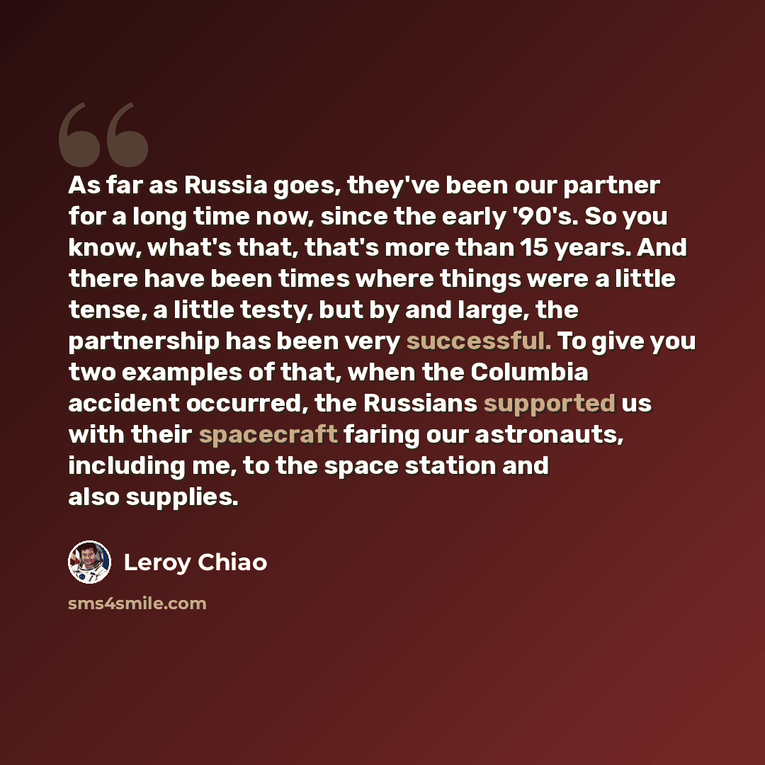 “As far as Russia goes, they've been our partner for a long time now, since the early '90's. So you know, what's that, that's more than 15 years. And there have been times where things were a little tense, a little testy, but by and large, the partnership has been very successful. To give you two…” quote by Leroy Chiao