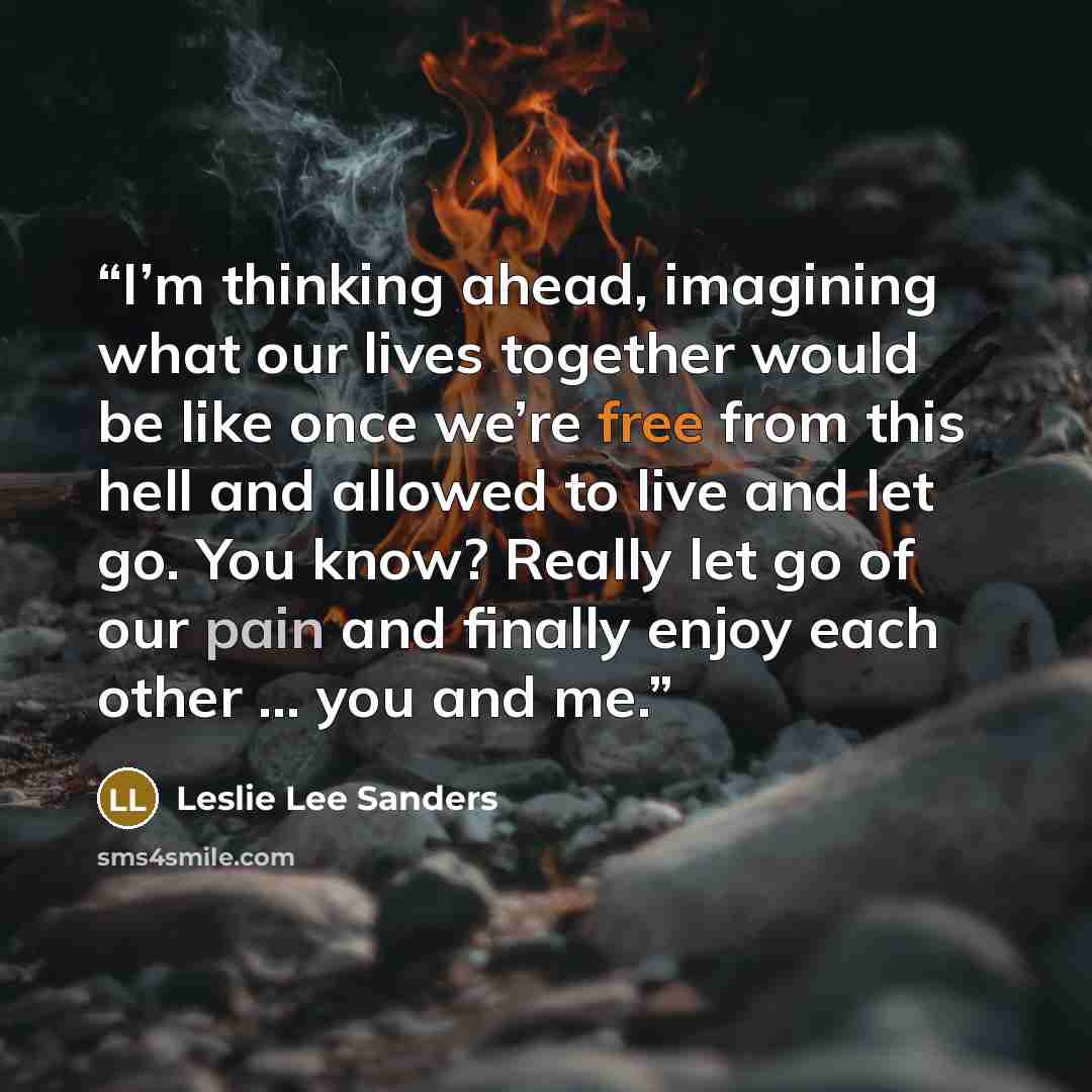 “I’m thinking ahead, imagining what our lives together would be like once we’re free from this hell and allowed to live and let go. You know? Really let go of our pain and finally enjoy each other … you and me.” quote by Leslie Lee Sanders