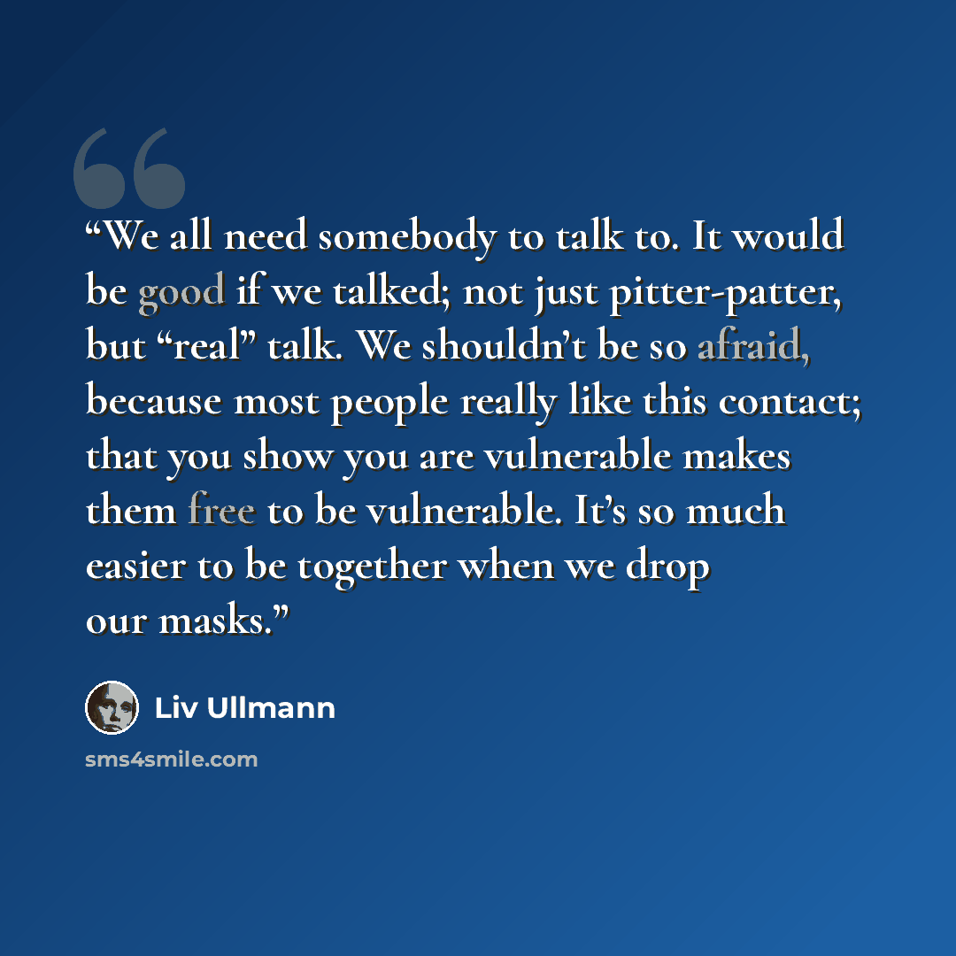 “We all need somebody to talk to. It would be good if we talked; not just pitter-patter, but “real” talk. We shouldn’t be so afraid, because most people really like this contact; that you show you are vulnerable makes them free to be vulnerable. It’s so much easier to be together when we drop our…” quote by Liv Ullmann