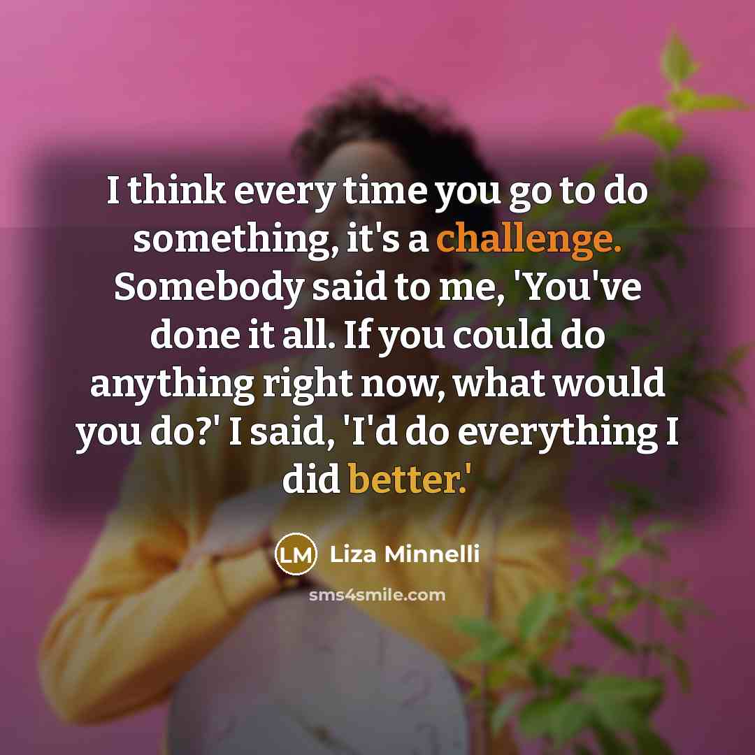 “I think every time you go to do something, it's a challenge. Somebody said to me, 'You've done it all. If you could do anything right now, what would you do?' I said, 'I'd do everything I did better.'” quote by Liza Minnelli