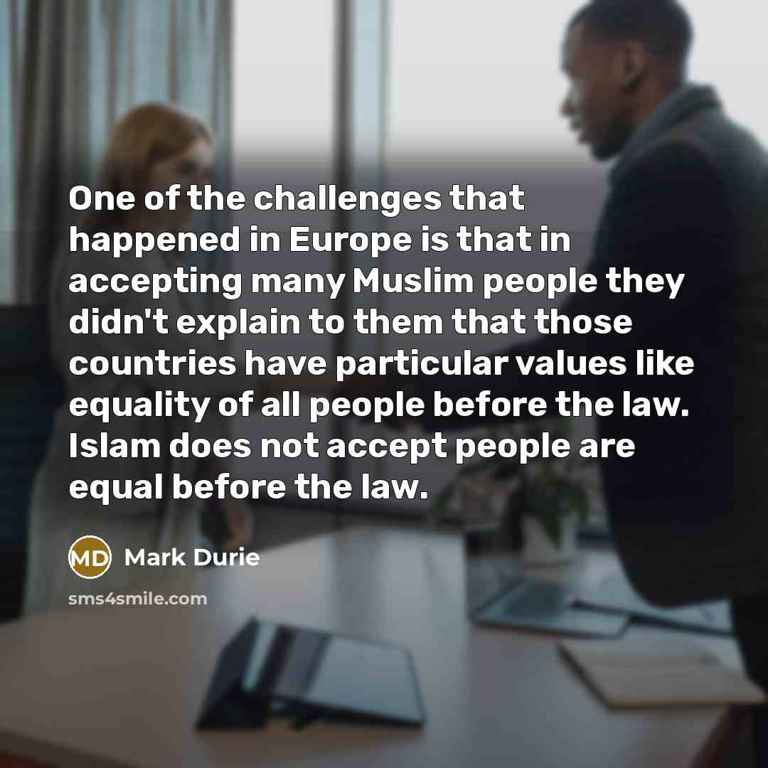 “One of the challenges that happened in Europe is that in accepting many Muslim people they didn't explain to them that those countries have particular values like equality of all people before the law. Islam does not accept people are equal before the law.” quote by Mark Durie