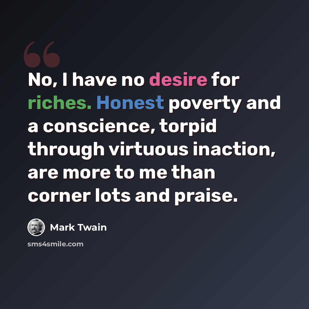 “No, I have no desire for riches. Honest poverty and a conscience, torpid through virtuous inaction, are more to me than corner lots and praise.” quote by Mark Twain