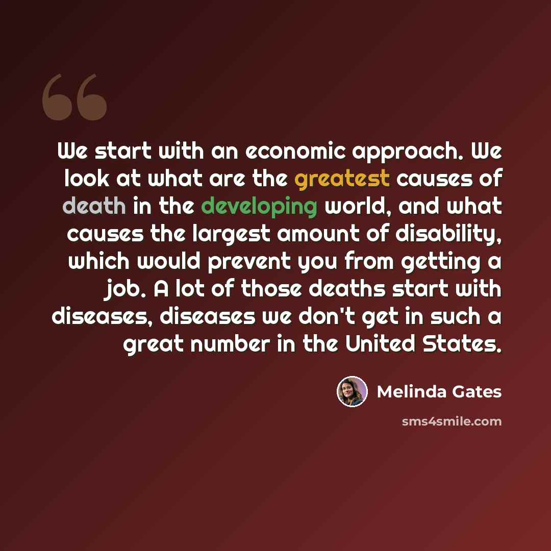 “We start with an economic approach. We look at what are the greatest causes of death in the developing world, and what causes the largest amount of disability, which would prevent you from getting a job. A lot of those deaths start with diseases, diseases we don't get in such a great number in the…” quote by Melinda Gates