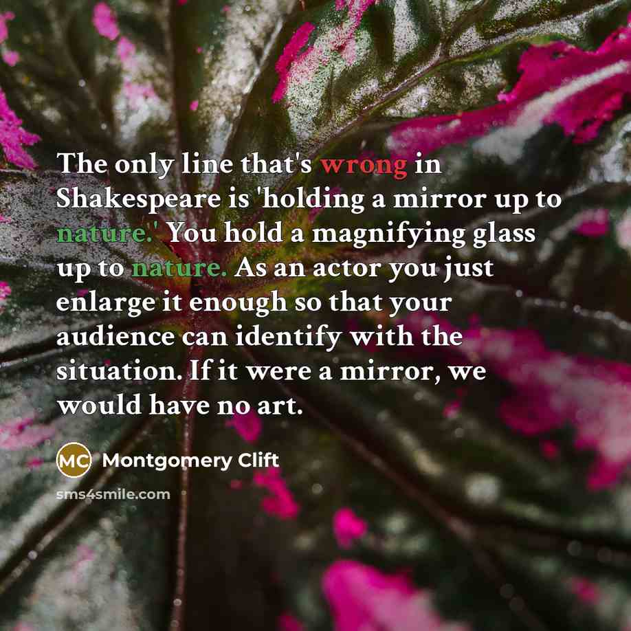 “The only line that's wrong in Shakespeare is 'holding a mirror up to nature.' You hold a magnifying glass up to nature. As an actor you just enlarge it enough so that your audience can identify with the situation. If it were a mirror, we would have no art.” quote by Montgomery Clift