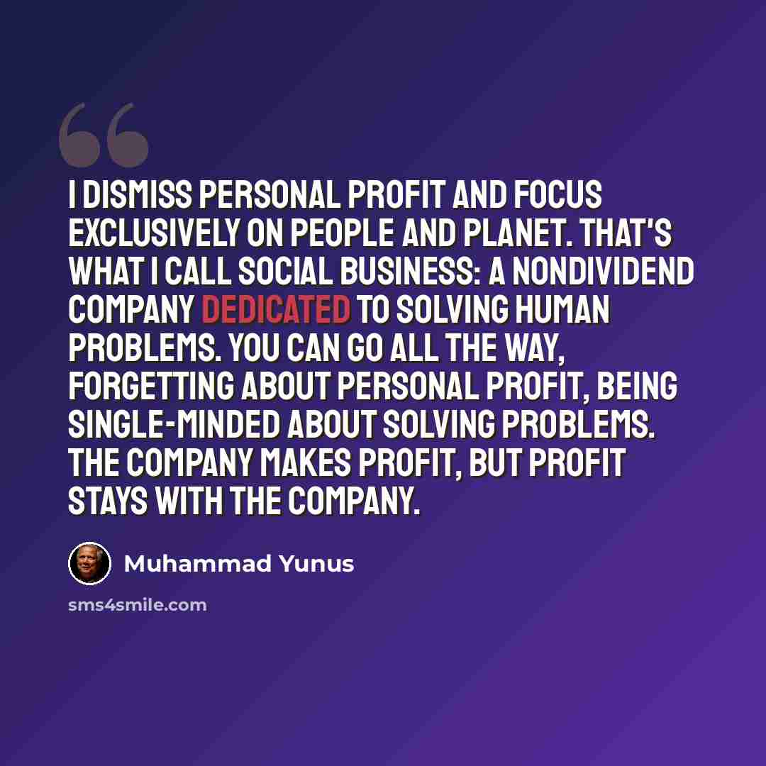 “I dismiss personal profit and focus exclusively on people and planet. That's what I call social business: a nondividend company dedicated to solving human problems. You can go all the way, forgetting about personal profit, being single-minded about solving problems. The company makes profit, but…” quote by Muhammad Yunus