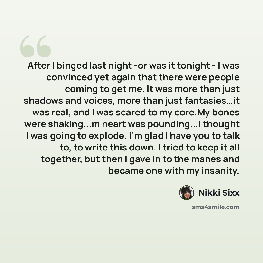 “After I binged last night -or was it tonight - I was convinced yet again that there were people coming to get me. It was more than just shadows and voices, more than just fantasies…it was real, and I was scared to my core.My bones were shaking...m heart was pounding...I thought I was going to…” quote by Nikki Sixx