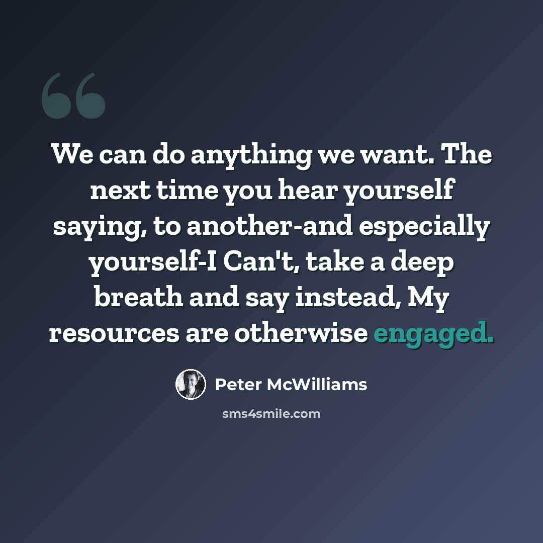 “We can do anything we want. The next time you hear yourself saying, to another-and especially yourself-I Can't, take a deep breath and say instead, My resources are otherwise engaged.” quote by Peter McWilliams