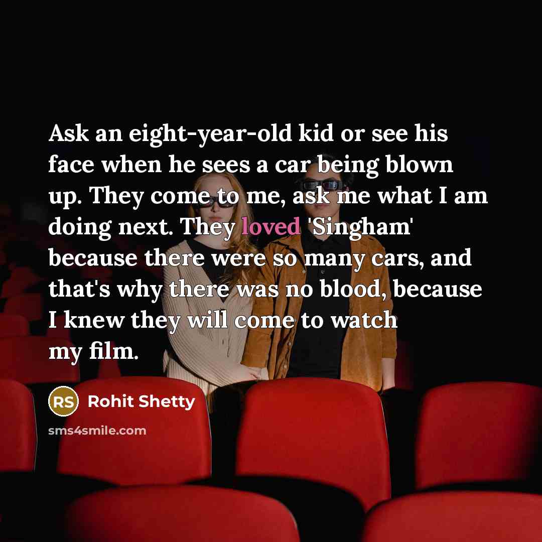 “Ask an eight-year-old kid or see his face when he sees a car being blown up. They come to me, ask me what I am doing next. They loved 'Singham' because there were so many cars, and that's why there was no blood, because I knew they will come to watch my film.” quote by Rohit Shetty