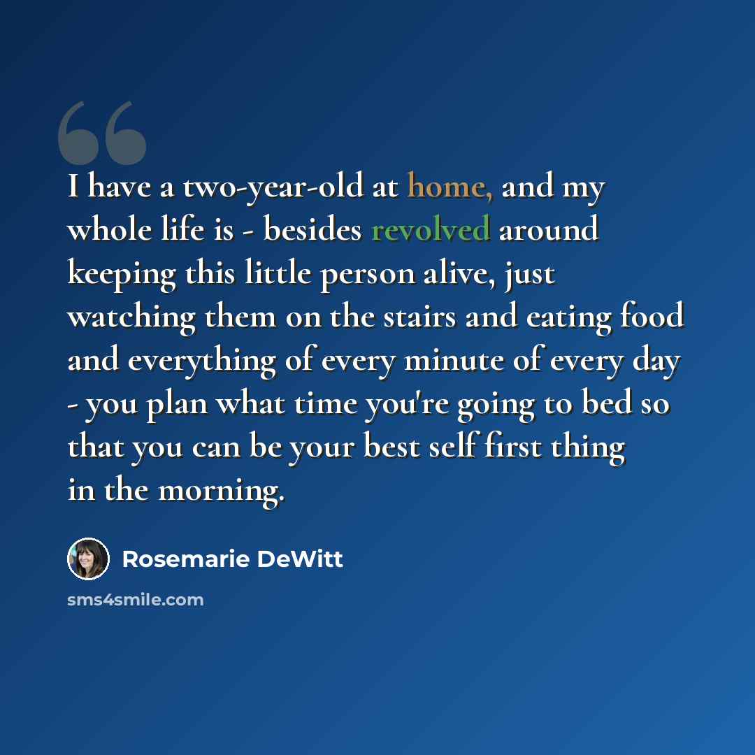 “I have a two-year-old at home, and my whole life is - besides revolved around keeping this little person alive, just watching them on the stairs and eating food and everything of every minute of every day - you plan what time you're going to bed so that you can be your best self first thing in the…” quote by Rosemarie DeWitt
