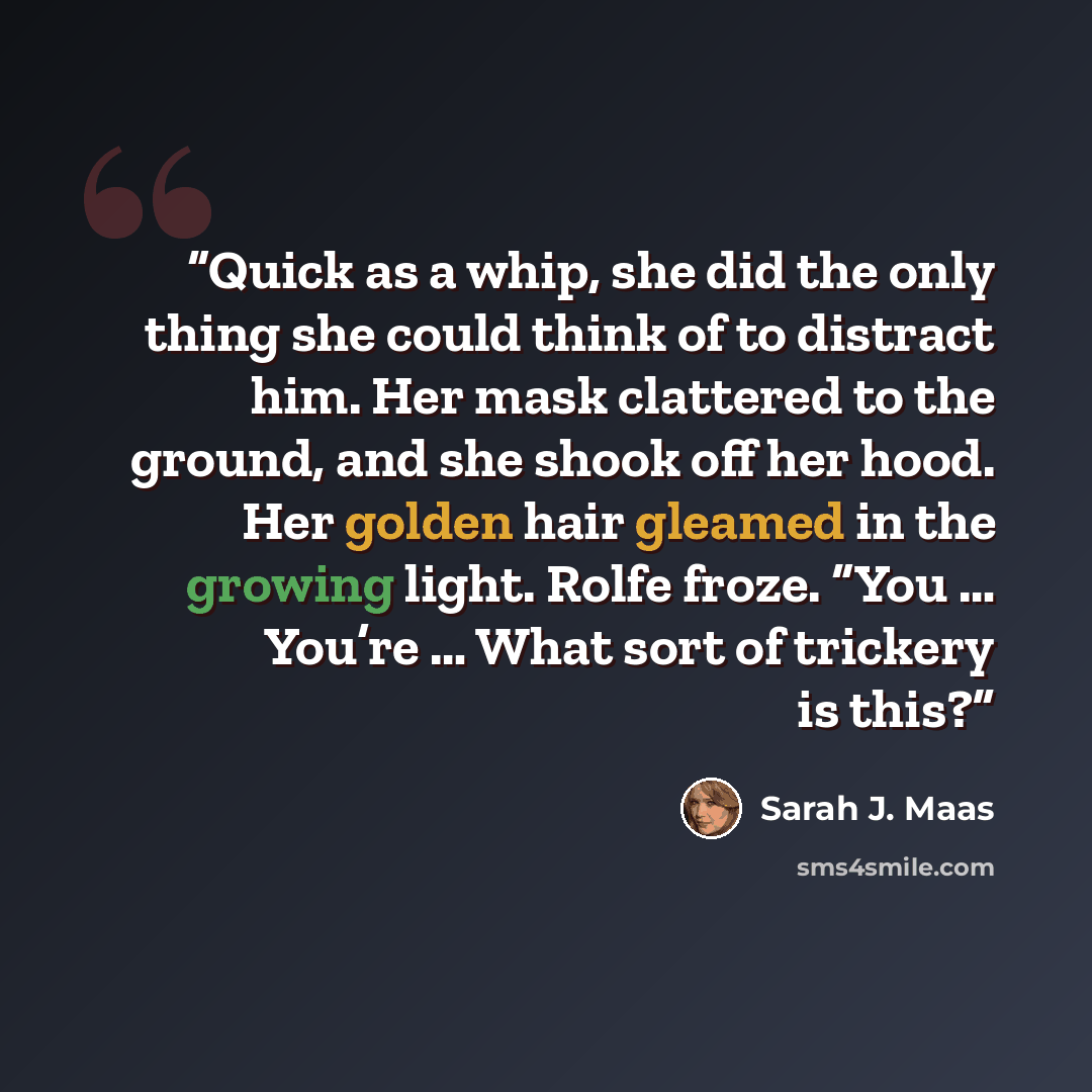 “Quick as a whip, she did the only thing she could think of to distract him. Her mask clattered to the ground, and she shook off her hood. Her golden hair gleamed in the growing light. Rolfe froze. “You … You’re … What sort of trickery is this?” quote by Sarah J. Maas