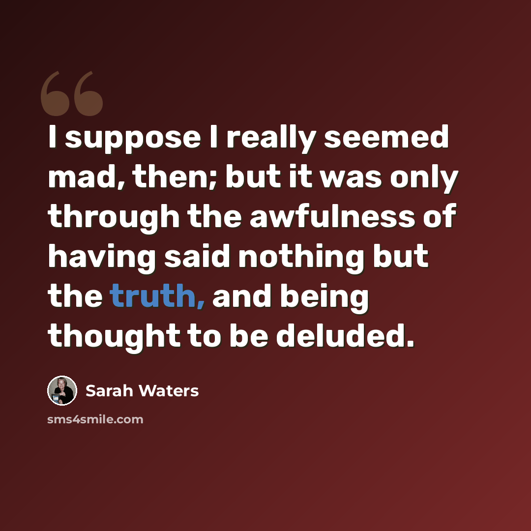 “I suppose I really seemed mad, then; but it was only through the awfulness of having said nothing but the truth, and being thought to be deluded.” quote by Sarah Waters