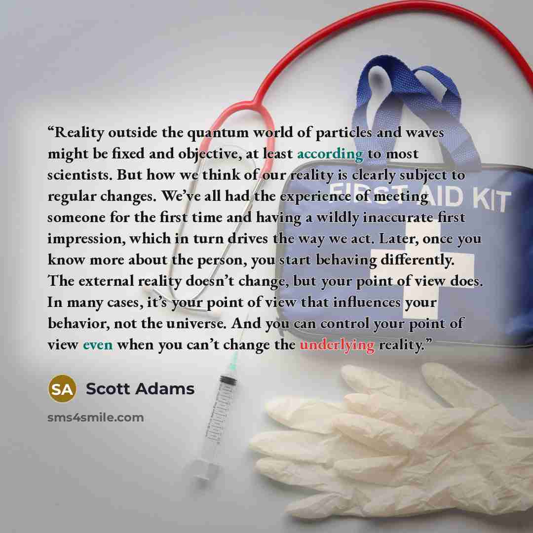“Reality outside the quantum world of particles and waves might be fixed and objective, at least according to most scientists. But how we think of our reality is clearly subject to regular changes. We’ve all had the experience of meeting someone for the first time and having a wildly inaccurate…” quote by Scott Adams