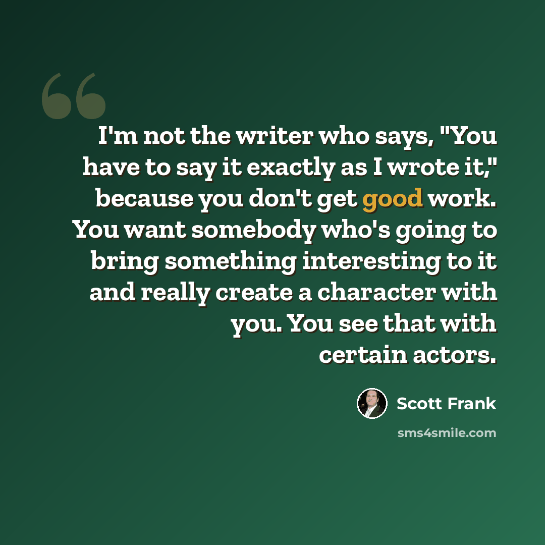 “I'm not the writer who says, "You have to say it exactly as I wrote it," because you don't get good work. You want somebody who's going to bring something interesting to it and really create a character with you. You see that with certain actors.” quote by Scott Frank
