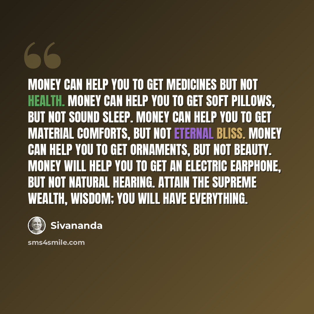 “Money can help you to get medicines but not health. Money can help you to get soft pillows, but not sound sleep. Money can help you to get material comforts, but not eternal bliss. Money can help you to get ornaments, but not beauty. Money will help you to get an electric earphone, but not natural…” quote by Sivananda