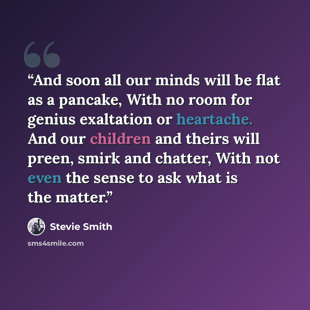 “And soon all our minds will be flat as a pancake, With no room for genius exaltation or heartache. And our children and theirs will preen, smirk and chatter, With not even the sense to ask what is the matter.” quote by Stevie Smith