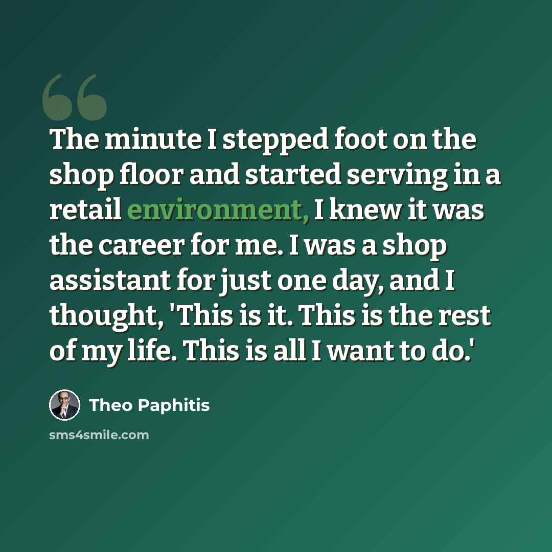 “The minute I stepped foot on the shop floor and started serving in a retail environment, I knew it was the career for me. I was a shop assistant for just one day, and I thought, 'This is it. This is the rest of my life. This is all I want to do.'” quote by Theo Paphitis