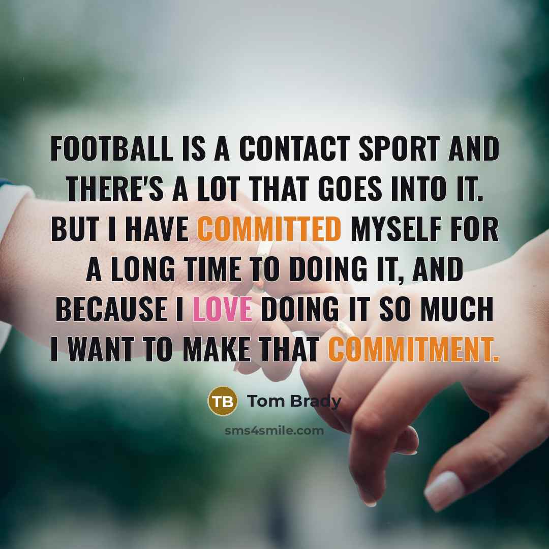 “Football is a contact sport and there's a lot that goes into it. But I have committed myself for a long time to doing it, and because I love doing it so much I want to make that commitment.” quote by Tom Brady