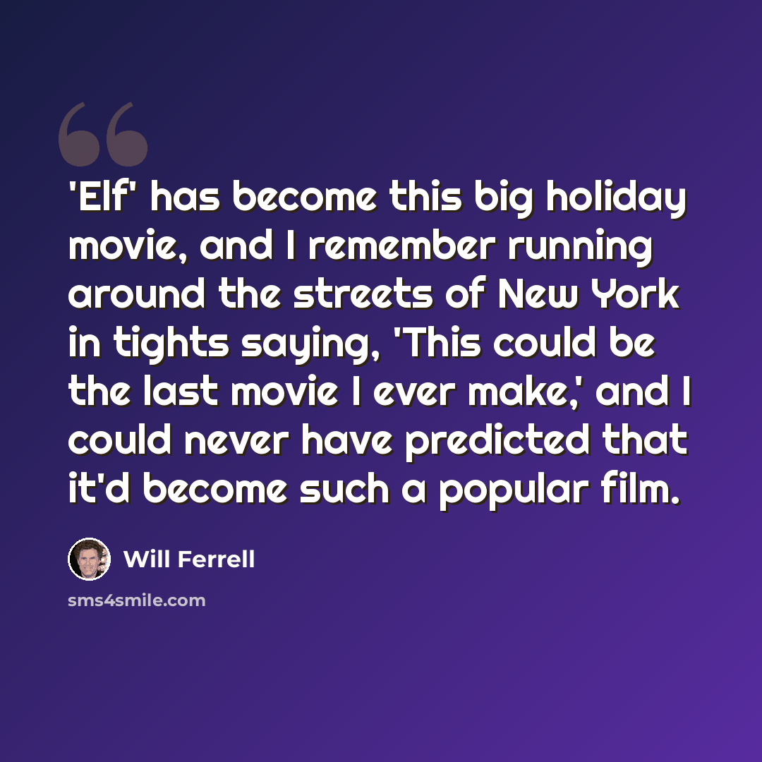“'Elf' has become this big holiday movie, and I remember running around the streets of New York in tights saying, 'This could be the last movie I ever make,' and I could never have predicted that it'd become such a popular film.” quote by Will Ferrell