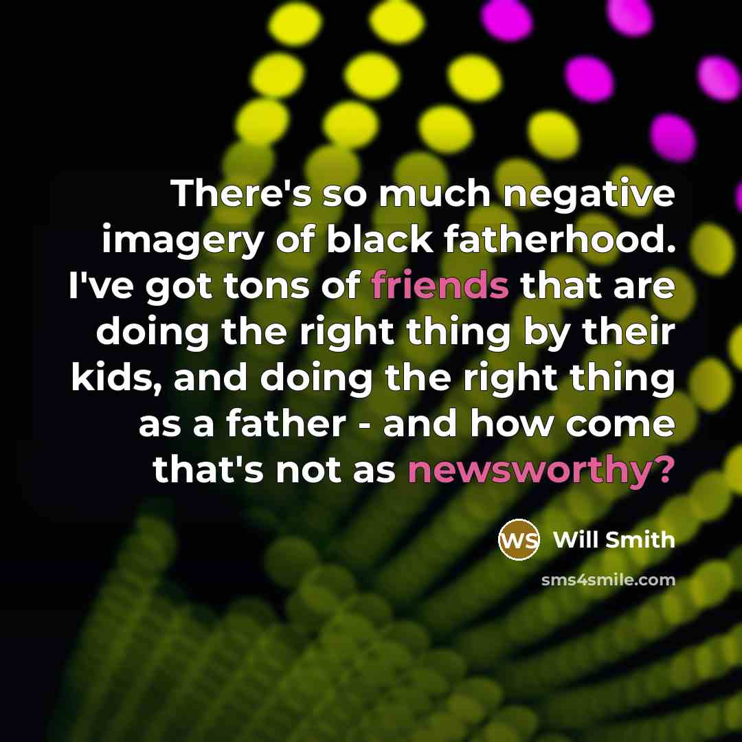 “There's so much negative imagery of black fatherhood. I've got tons of friends that are doing the right thing by their kids, and doing the right thing as a father - and how come that's not as newsworthy?” quote by Will Smith