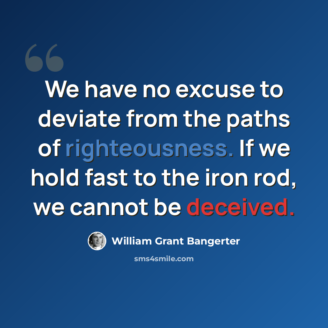 “We have no excuse to deviate from the paths of righteousness. If we hold fast to the iron rod, we cannot be deceived.” quote by William Grant Bangerter