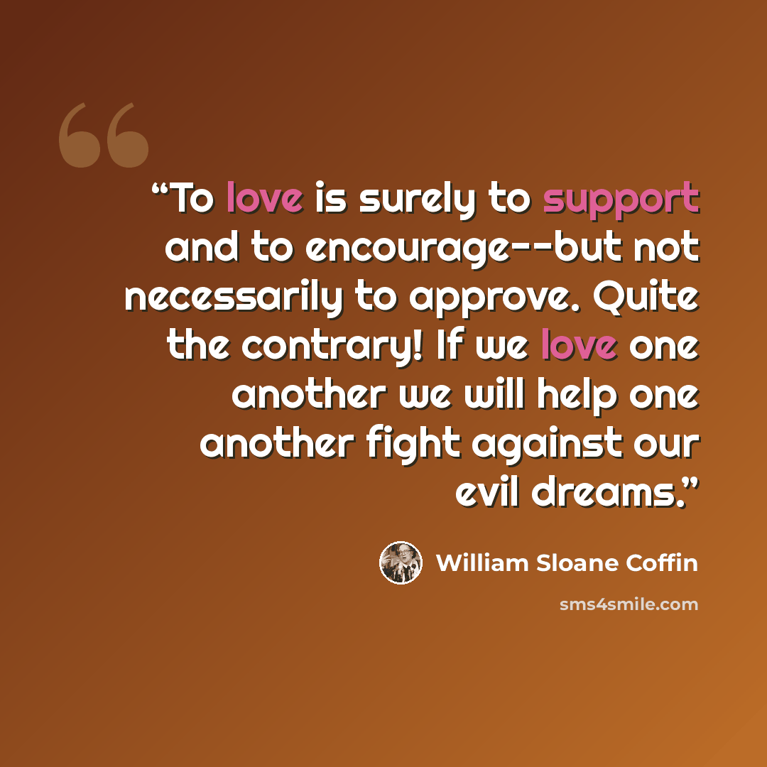“To love is surely to support and to encourage--but not necessarily to approve. Quite the contrary! If we love one another we will help one another fight against our evil dreams.” quote by William Sloane Coffin